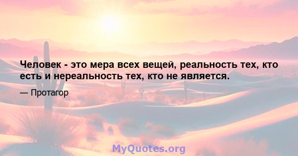 Человек - это мера всех вещей, реальность тех, кто есть и нереальность тех, кто не является.