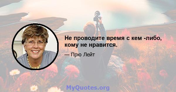 Не проводите время с кем -либо, кому не нравится.