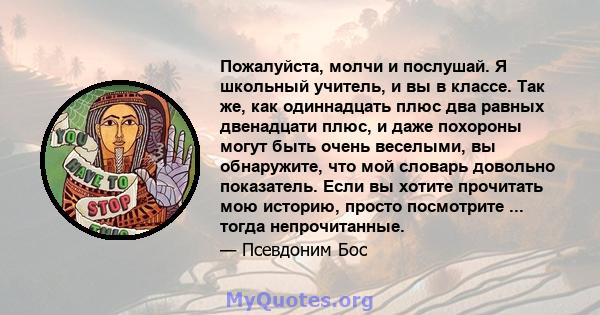 Пожалуйста, молчи и послушай. Я школьный учитель, и вы в классе. Так же, как одиннадцать плюс два равных двенадцати плюс, и даже похороны могут быть очень веселыми, вы обнаружите, что мой словарь довольно показатель.