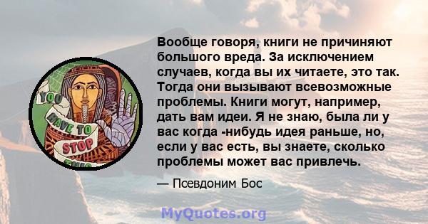 Вообще говоря, книги не причиняют большого вреда. За исключением случаев, когда вы их читаете, это так. Тогда они вызывают всевозможные проблемы. Книги могут, например, дать вам идеи. Я не знаю, была ли у вас когда