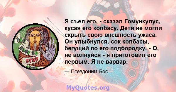 Я съел его, - сказал Гомункулус, кусая его колбасу. Дети не могли скрыть свою внешность ужаса. Он улыбнулся, сок колбасы, бегущий по его подбородку. - О, не волнуйся - я приготовил его первым. Я не варвар.