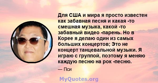 Для США и мира я просто известен как забавная песня и какая -то смешная музыка, какой -то забавный видео -парень. Но в Корее я делаю один из самых больших концертов; Это не концерт танцевальной музыки. Я играю с