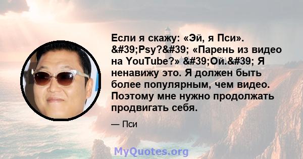 Если я скажу: «Эй, я Пси». 'Psy?' «Парень из видео на YouTube?» 'Ой.' Я ненавижу это. Я должен быть более популярным, чем видео. Поэтому мне нужно продолжать продвигать себя.