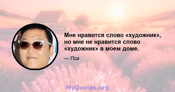 Мне нравится слово «художник», но мне не нравится слово «художник» в моем доме.