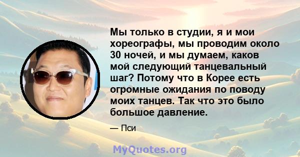 Мы только в студии, я и мои хореографы, мы проводим около 30 ночей, и мы думаем, каков мой следующий танцевальный шаг? Потому что в Корее есть огромные ожидания по поводу моих танцев. Так что это было большое давление.