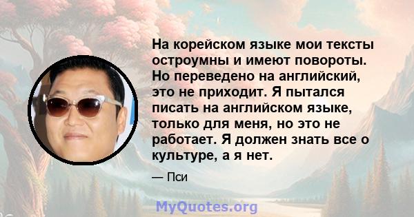 На корейском языке мои тексты остроумны и имеют повороты. Но переведено на английский, это не приходит. Я пытался писать на английском языке, только для меня, но это не работает. Я должен знать все о культуре, а я нет.