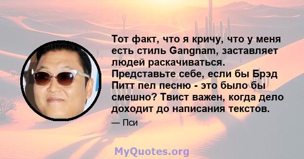 Тот факт, что я кричу, что у меня есть стиль Gangnam, заставляет людей раскачиваться. Представьте себе, если бы Брэд Питт пел песню - это было бы смешно? Твист важен, когда дело доходит до написания текстов.