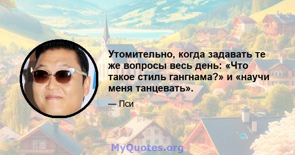 Утомительно, когда задавать те же вопросы весь день: «Что такое стиль гангнама?» и «научи меня танцевать».