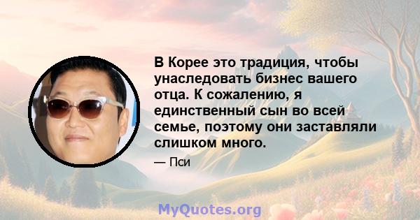 В Корее это традиция, чтобы унаследовать бизнес вашего отца. К сожалению, я единственный сын во всей семье, поэтому они заставляли слишком много.