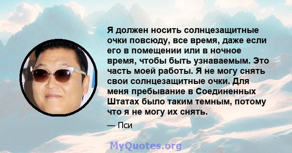 Я должен носить солнцезащитные очки повсюду, все время, даже если его в помещении или в ночное время, чтобы быть узнаваемым. Это часть моей работы. Я не могу снять свои солнцезащитные очки. Для меня пребывание в