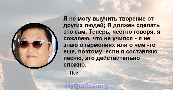 Я не могу выучить творение от других людей; Я должен сделать это сам. Теперь, честно говоря, я сожалею, что не учился - я не знаю о гармониях или о чем -то еще, поэтому, если я составляю песню, это действительно сложно.