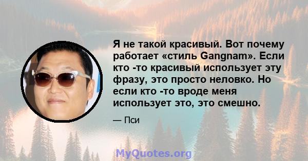 Я не такой красивый. Вот почему работает «стиль Gangnam». Если кто -то красивый использует эту фразу, это просто неловко. Но если кто -то вроде меня использует это, это смешно.