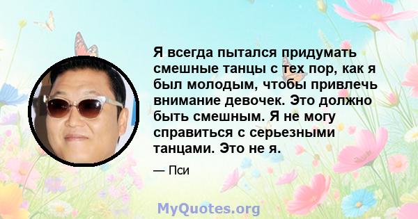 Я всегда пытался придумать смешные танцы с тех пор, как я был молодым, чтобы привлечь внимание девочек. Это должно быть смешным. Я не могу справиться с серьезными танцами. Это не я.