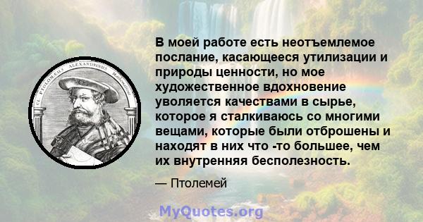 В моей работе есть неотъемлемое послание, касающееся утилизации и природы ценности, но мое художественное вдохновение уволяется качествами в сырье, которое я сталкиваюсь со многими вещами, которые были отброшены и