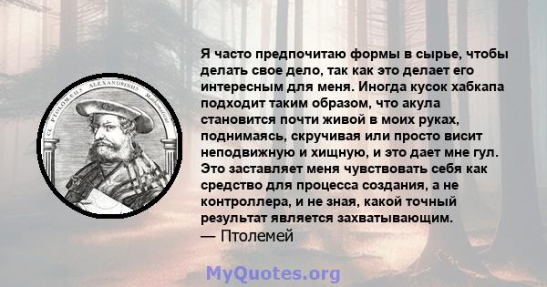 Я часто предпочитаю формы в сырье, чтобы делать свое дело, так как это делает его интересным для меня. Иногда кусок хабкапа подходит таким образом, что акула становится почти живой в моих руках, поднимаясь, скручивая