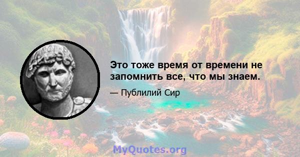 Это тоже время от времени не запомнить все, что мы знаем.