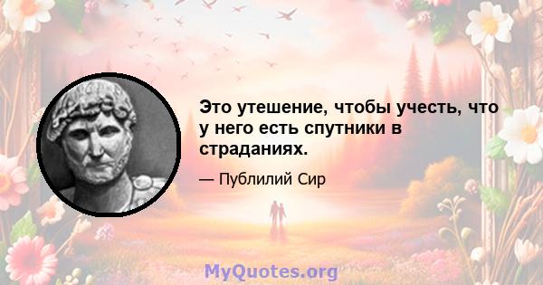 Это утешение, чтобы учесть, что у него есть спутники в страданиях.