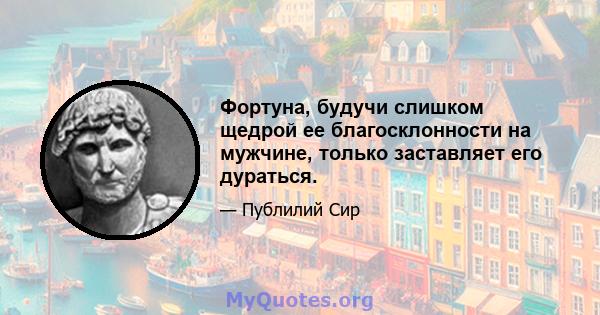 Фортуна, будучи слишком щедрой ее благосклонности на мужчине, только заставляет его дураться.