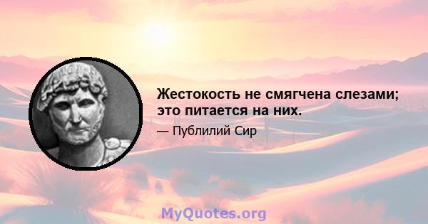 Жестокость не смягчена слезами; это питается на них.