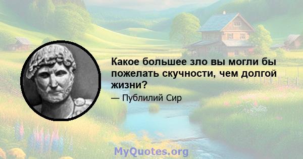 Какое большее зло вы могли бы пожелать скучности, чем долгой жизни?