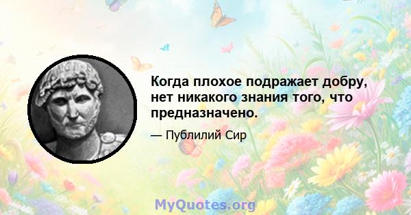 Когда плохое подражает добру, нет никакого знания того, что предназначено.