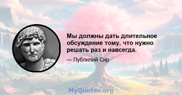 Мы должны дать длительное обсуждение тому, что нужно решать раз и навсегда.