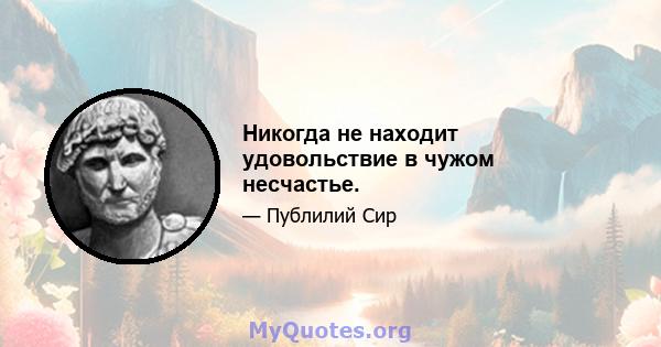 Никогда не находит удовольствие в чужом несчастье.