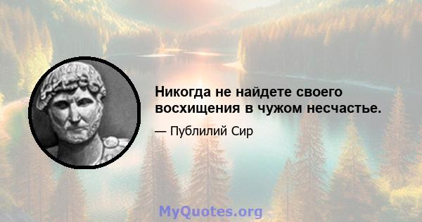 Никогда не найдете своего восхищения в чужом несчастье.