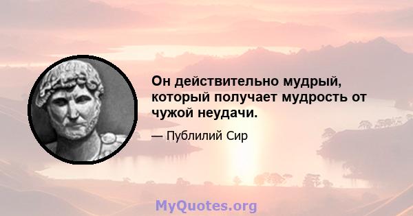 Он действительно мудрый, который получает мудрость от чужой неудачи.