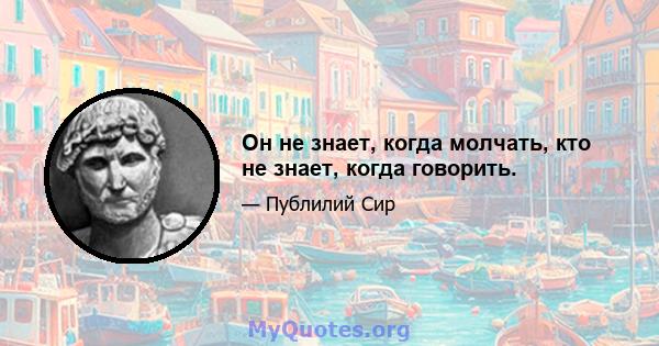 Он не знает, когда молчать, кто не знает, когда говорить.