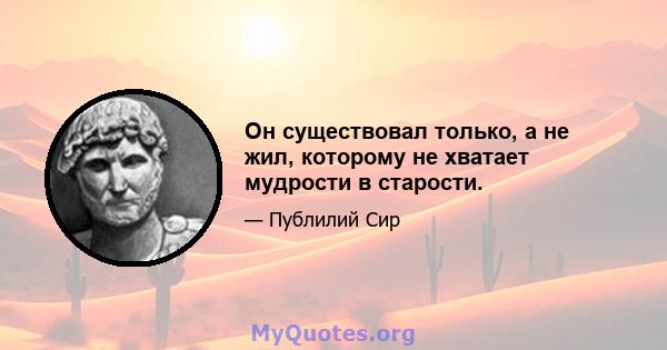 Он существовал только, а не жил, которому не хватает мудрости в старости.