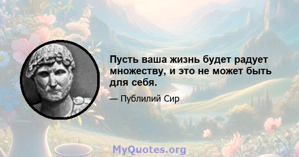 Пусть ваша жизнь будет радует множеству, и это не может быть для себя.