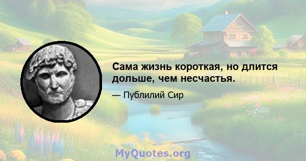 Сама жизнь короткая, но длится дольше, чем несчастья.