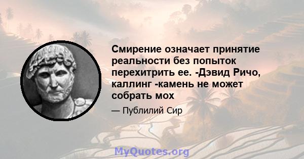 Смирение означает принятие реальности без попыток перехитрить ее. -Дэвид Ричо, каллинг -камень не может собрать мох