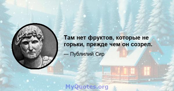 Там нет фруктов, которые не горьки, прежде чем он созрел.