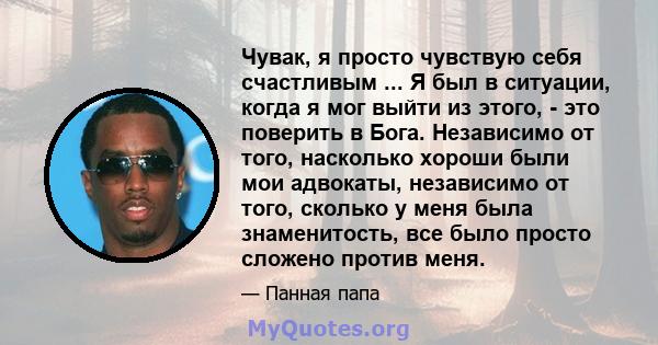 Чувак, я просто чувствую себя счастливым ... Я был в ситуации, когда я мог выйти из этого, - это поверить в Бога. Независимо от того, насколько хороши были мои адвокаты, независимо от того, сколько у меня была