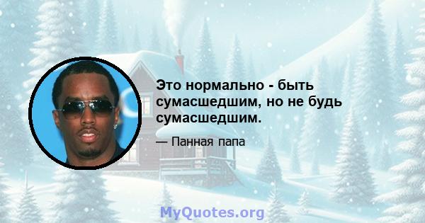 Это нормально - быть сумасшедшим, но не будь сумасшедшим.