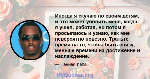 Иногда я скучаю по своим детям, и это может уволить меня, когда я ушел, работая, но потом я просыпаюсь и узнаю, как мне невероятно повезло. Тратьте время на то, чтобы быть внизу, меньше времени на достижение и