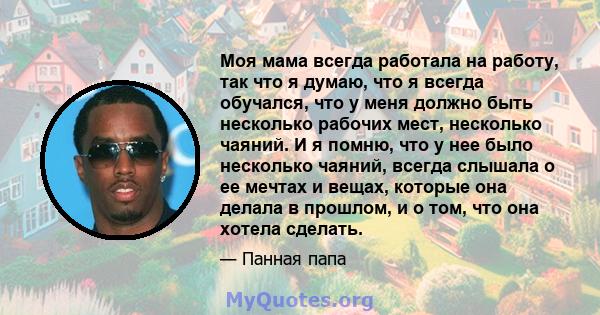 Моя мама всегда работала на работу, так что я думаю, что я всегда обучался, что у меня должно быть несколько рабочих мест, несколько чаяний. И я помню, что у нее было несколько чаяний, всегда слышала о ее мечтах и