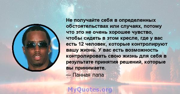 Не получайте себя в определенных обстоятельствах или случаях, потому что это не очень хорошее чувство, чтобы сидеть в этом кресле, где у вас есть 12 человек, которые контролируют вашу жизнь. У вас есть возможность