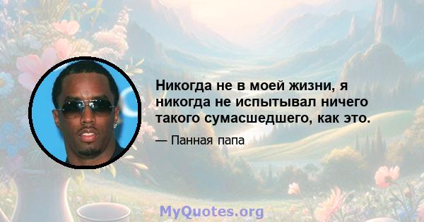 Никогда не в моей жизни, я никогда не испытывал ничего такого сумасшедшего, как это.