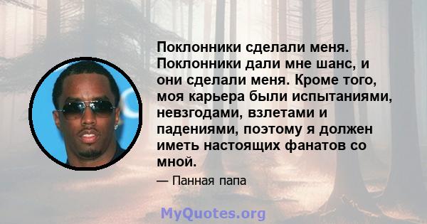 Поклонники сделали меня. Поклонники дали мне шанс, и они сделали меня. Кроме того, моя карьера были испытаниями, невзгодами, взлетами и падениями, поэтому я должен иметь настоящих фанатов со мной.