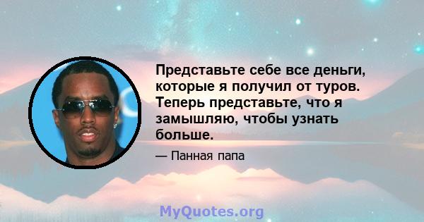 Представьте себе все деньги, которые я получил от туров. Теперь представьте, что я замышляю, чтобы узнать больше.