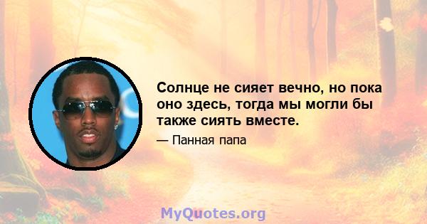 Солнце не сияет вечно, но пока оно здесь, тогда мы могли бы также сиять вместе.