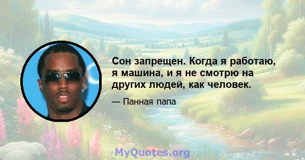 Сон запрещен. Когда я работаю, я машина, и я не смотрю на других людей, как человек.