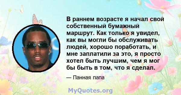 В раннем возрасте я начал свой собственный бумажный маршрут. Как только я увидел, как вы могли бы обслуживать людей, хорошо поработать, и мне заплатили за это, я просто хотел быть лучшим, чем я мог бы быть в том, что я