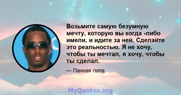 Возьмите самую безумную мечту, которую вы когда -либо имели, и идите за ней. Сделайте это реальностью. Я не хочу, чтобы ты мечтал, я хочу, чтобы ты сделал.