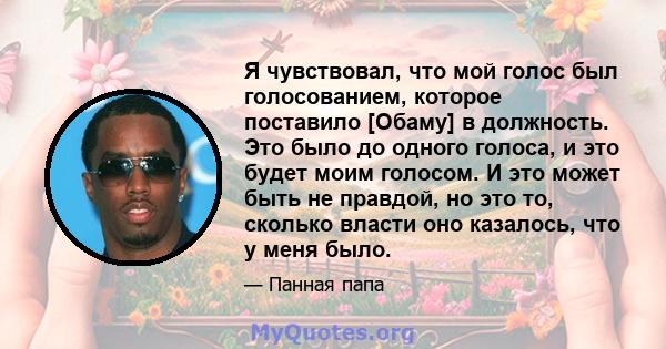 Я чувствовал, что мой голос был голосованием, которое поставило [Обаму] в должность. Это было до одного голоса, и это будет моим голосом. И это может быть не правдой, но это то, сколько власти оно казалось, что у меня