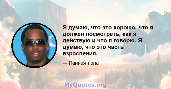 Я думаю, что это хорошо, что я должен посмотреть, как я действую и что я говорю. Я думаю, что это часть взросления.