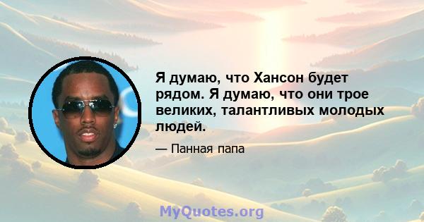 Я думаю, что Хансон будет рядом. Я думаю, что они трое великих, талантливых молодых людей.